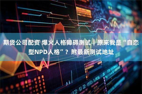 期货公司配资 爆火人格障碍测试｜原来我是“自恋型NPD人格”？附最新测试地址