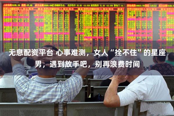 无息配资平台 心事难测，女人“拴不住”的星座男，遇到放手吧，别再浪费时间