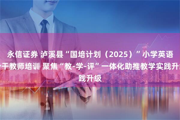 永信证券 泸溪县“国培计划（2025）”小学英语骨干教师培训 聚焦“教-学-评”一体化助推教学实践升级