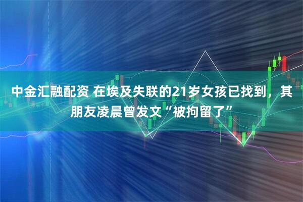 中金汇融配资 在埃及失联的21岁女孩已找到，其朋友凌晨曾发文“被拘留了”