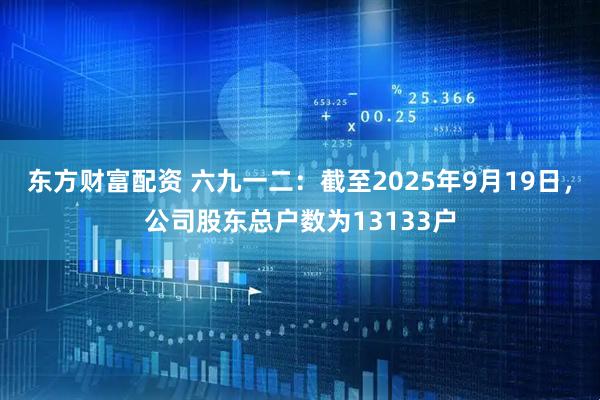 东方财富配资 六九一二：截至2025年9月19日，公司股东总户数为13133户