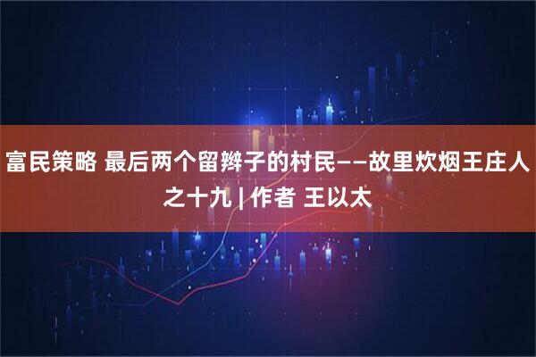 富民策略 最后两个留辫子的村民——故里炊烟王庄人之十九 | 作者 王以太