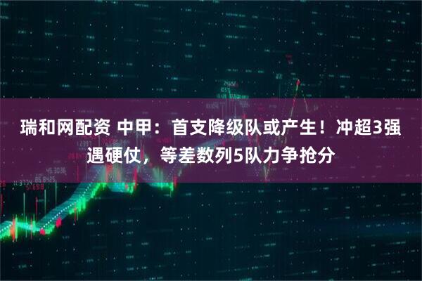 瑞和网配资 中甲：首支降级队或产生！冲超3强遇硬仗，等差数列5队力争抢分
