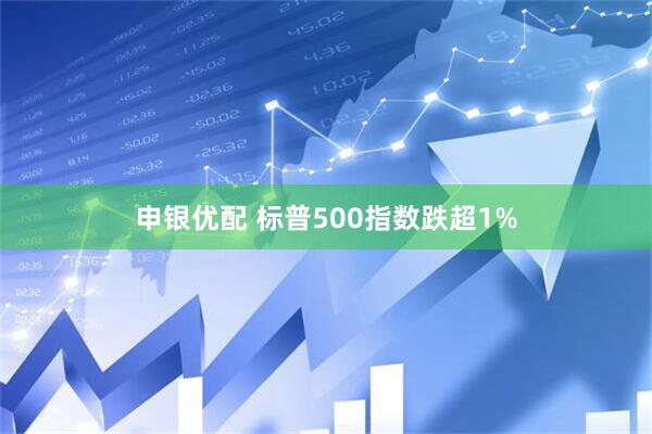 申银优配 标普500指数跌超1%