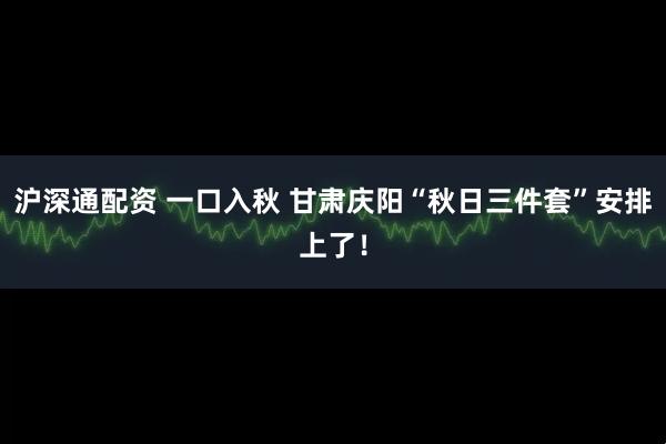 沪深通配资 一口入秋 甘肃庆阳“秋日三件套”安排上了！
