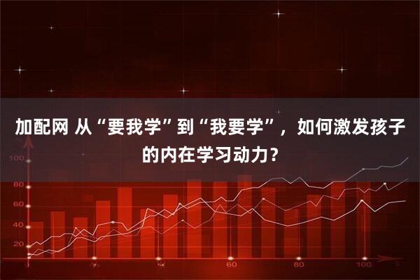 加配网 从“要我学”到“我要学”，如何激发孩子的内在学习动力？