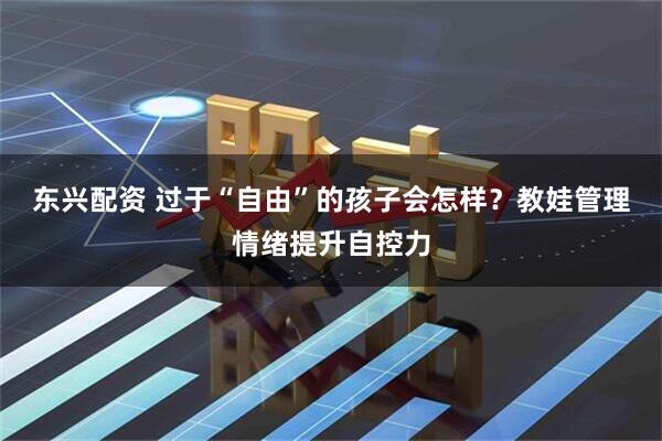 东兴配资 过于“自由”的孩子会怎样？教娃管理情绪提升自控力