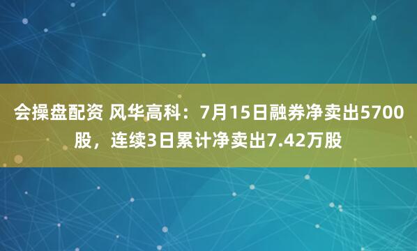 会操盘配资 风华高科：7月15日融券净卖出5700股，连续3日累计净卖出7.42万股