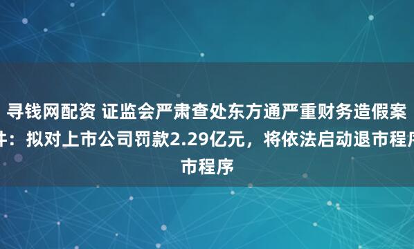 寻钱网配资 证监会严肃查处东方通严重财务造假案件：拟对上市公司罚款2.29亿元，将依法启动退市程序