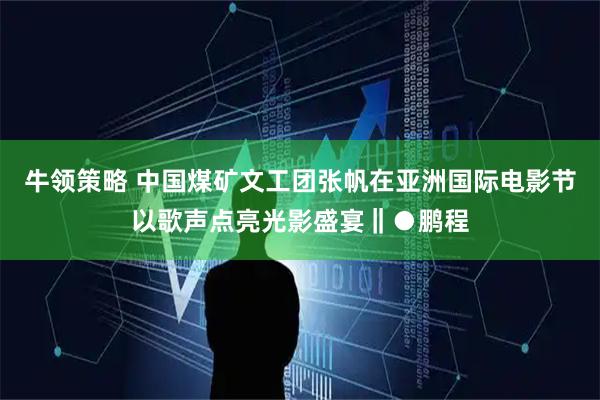 牛领策略 中国煤矿文工团张帆在亚洲国际电影节以歌声点亮光影盛宴‖●鹏程