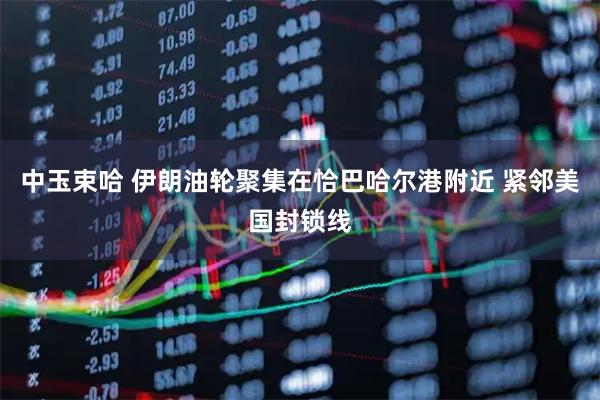 中玉束哈 伊朗油轮聚集在恰巴哈尔港附近 紧邻美国封锁线